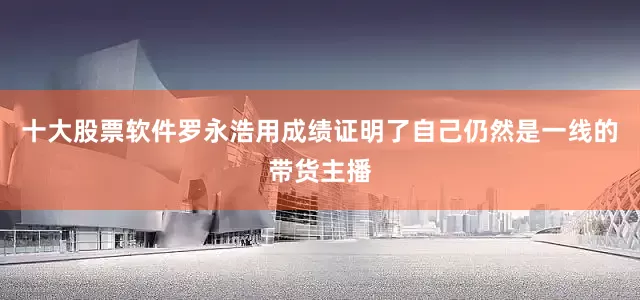 十大股票软件罗永浩用成绩证明了自己仍然是一线的带货主播