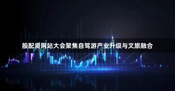 股配资网站大会聚焦自驾游产业升级与文旅融合