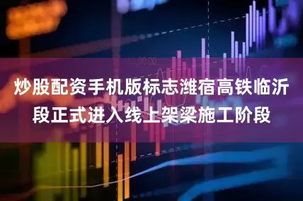 炒股配资手机版标志潍宿高铁临沂段正式进入线上架梁施工阶段