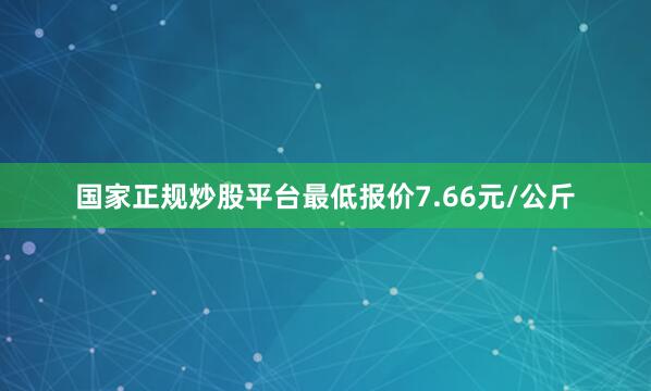 国家正规炒股平台最低报价7.66元/公斤