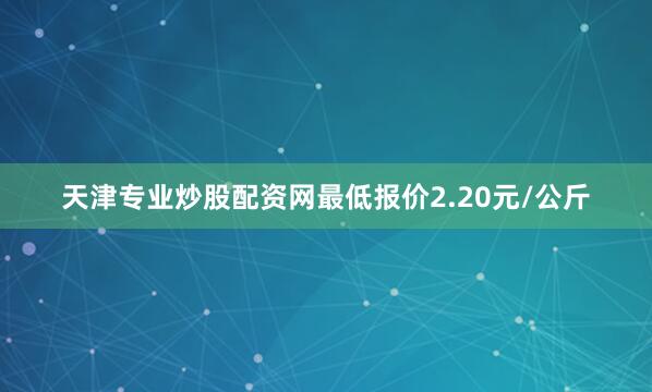 天津专业炒股配资网最低报价2.20元/公斤