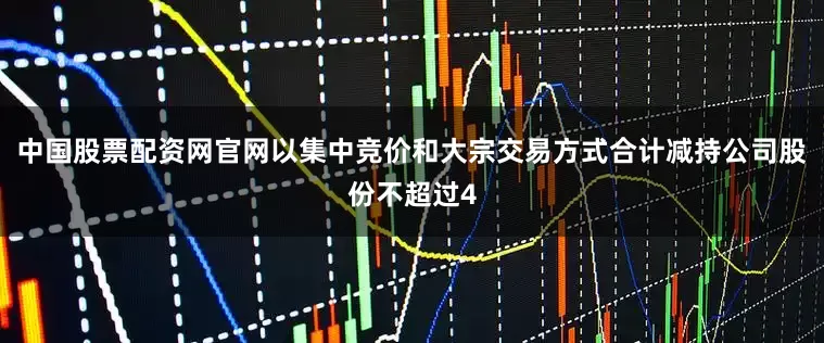 中国股票配资网官网以集中竞价和大宗交易方式合计减持公司股份不超过4