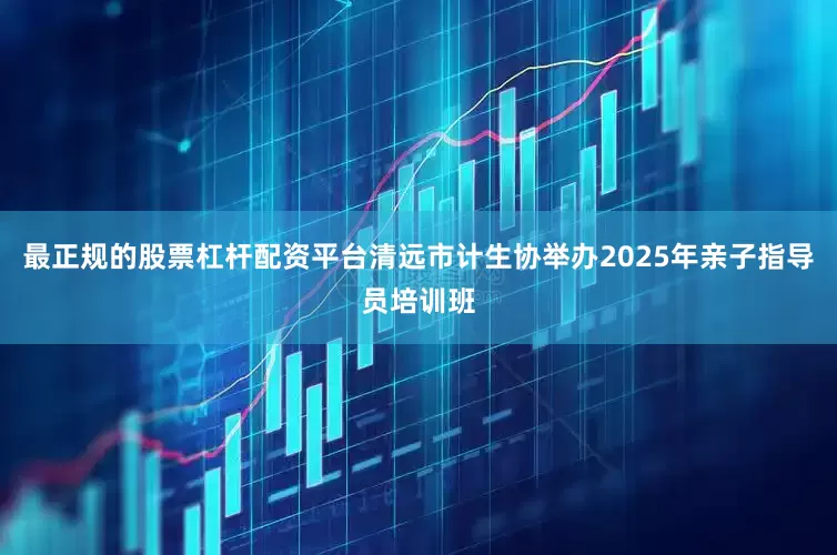 最正规的股票杠杆配资平台清远市计生协举办2025年亲子指导员培训班