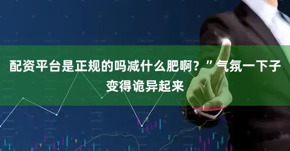 配资平台是正规的吗减什么肥啊？”气氛一下子变得诡异起来