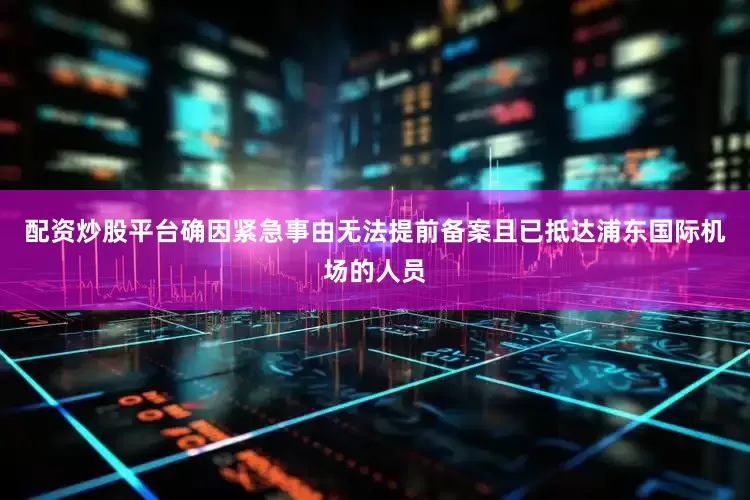 配资炒股平台确因紧急事由无法提前备案且已抵达浦东国际机场的人员
