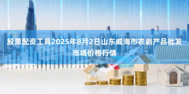 股票配资工具2025年8月2日山东威海市农副产品批发市场价格行情
