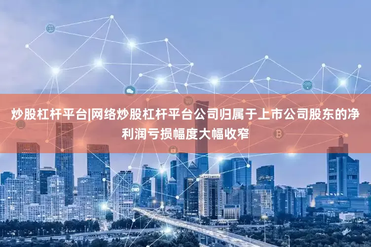 炒股杠杆平台|网络炒股杠杆平台公司归属于上市公司股东的净利润亏损幅度大幅收窄