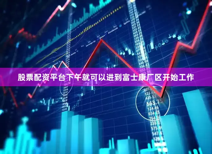 股票配资平台下午就可以进到富士康厂区开始工作